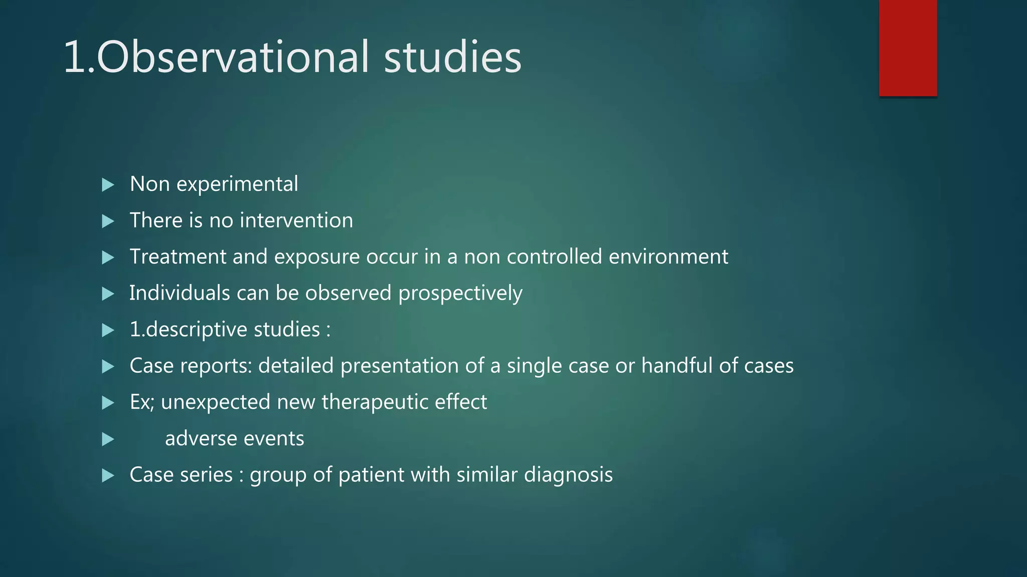 1.Observational studies
 Non experimental
 There is no intervention
 Treatment and exposure occur in a non controlled environment
 Individuals can be observed prospectively
 1.descriptive studies :
 Case reports: detailed presentation of a single case or handful of cases
 Ex; unexpected new therapeutic effect
 adverse events
 Case series : group of patient with similar diagnosis
 