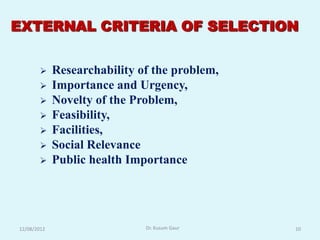 EXTERNAL CRITERIA OF SELECTION


            Researchability of the problem,
            Importance and Urgency,
            Novelty of the Problem,
            Feasibility,
            Facilities,
            Social Relevance
            Public health Importance




12/08/2012                    Dr. Kusum Gaur   10
 