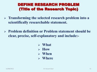 DEFINE RESEARCH PROBLEM
             (Title of the Research Topic)

   Transforming the selected research problem into a
    scientifically researchable statement.

   Problem definition or Problem statement should be
    clear, precise, self-explanatory and include:-

                         What
                         How
                         When
                         Where

12/08/2012                Dr. Kusum Gaur                11
 