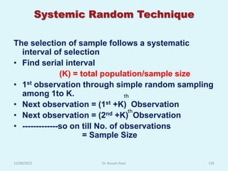 Systemic Random Technique

The selection of sample follows a systematic
  interval of selection
• Find serial interval
               (K) = total population/sample size
• 1st observation through simple random sampling
  among 1to K.                    th
• Next observation = (1st +K) Observation
• Next observation = (2     nd +K)th Observation

• -------------so on till No. of observations
                      = Sample Size


12/08/2012             Dr. Kusum Gaur          126
 