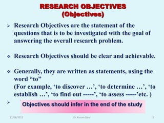 RESEARCH OBJECTIVES
                    (Objectives)
   Research Objectives are the statement of the
    questions that is to be investigated with the goal of
    answering the overall research problem.

   Research Objectives should be clear and achievable.

   Generally, they are written as statements, using the
    word “to”
    (For example, „to discover …‟, „to determine …‟, „to
    establish …‟, „to find out -----‟, „to assess -----‟etc. )
        Objectives should infer in the end of the study

12/08/2012                   Dr. Kusum Gaur                 12
 