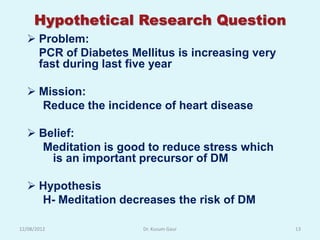 Hypothetical Research Question
   Problem:
    PCR of Diabetes Mellitus is increasing very
    fast during last five year

   Mission:
    Reduce the incidence of heart disease

   Belief:
    Meditation is good to reduce stress which
      is an important precursor of DM

   Hypothesis
    H- Meditation decreases the risk of DM

12/08/2012             Dr. Kusum Gaur             13
 