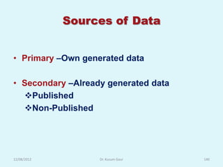 Sources of Data


• Primary –Own generated data

• Secondary –Already generated data
  Published
  Non-Published




12/08/2012         Dr. Kusum Gaur     140
 