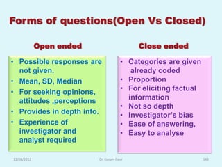 Forms of questions(Open Vs Closed)

             Open ended                    Close ended

• Possible responses are              • Categories are given
  not given.                             already coded
• Mean, SD, Median                    • Proportion
• For seeking opinions,               • For eliciting factual
  attitudes ,perceptions                information
                                      • Not so depth
• Provides in depth info.             • Investigator‟s bias
• Experience of                       • Ease of answering,
  investigator and                    • Easy to analyse
  analyst required

12/08/2012                Dr. Kusum Gaur                        143
 