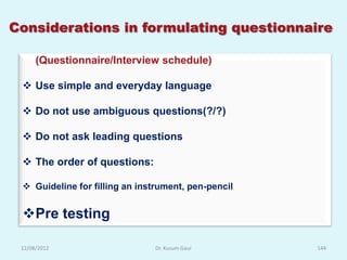 Considerations in formulating questionnaire

      (Questionnaire/Interview schedule)

  Use simple and everyday language

  Do not use ambiguous questions(?/?)

  Do not ask leading questions

  The order of questions:

  Guideline for filling an instrument, pen-pencil


 Pre testing

 12/08/2012                    Dr. Kusum Gaur        144
 