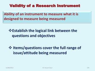 Validity of a Research Instrument

Ability of an instrument to measure what it is
designed to measure being measured


    Establish the logical link between the
     questions and objectives

     Items/questions cover the full range of
      issue/attitude being measured


 12/08/2012            Dr. Kusum Gaur            145
 