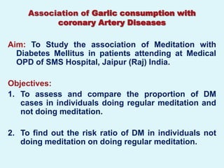Association of Garlic consumption with
           coronary Artery Diseases

Aim: To Study the association of Meditation with
  Diabetes Mellitus in patients attending at Medical
  OPD of SMS Hospital, Jaipur (Raj) India.

Objectives:
1. To assess and compare the proportion of DM
   cases in individuals doing regular meditation and
   not doing meditation.

2. To find out the risk ratio of DM in individuals not
   doing meditation on doing regular meditation.
 