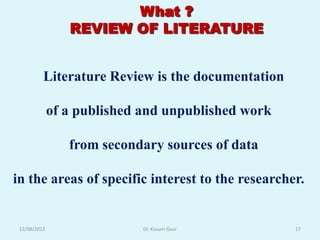 What ?
                 REVIEW OF LITERATURE


          Literature Review is the documentation

              of a published and unpublished work

                 from secondary sources of data

in the areas of specific interest to the researcher.


 12/08/2012                  Dr. Kusum Gaur         17
 
