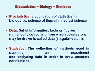 Biostatistics = Biology + Statistics

• Biostatistics is application of statistics in
  biology i.e. science of figure in medical science

• Data: Set of information, facts or figures
  numerically coded and from which conclusions
  may be drawn is called data (singular-datum).

• Statistics: The collection of methods used in
  planning              an           experiment
  and analyzing data in order to draw accurate
  conclusions.
 