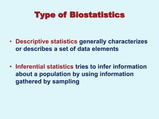 Type of Biostatistics


• Descriptive statistics generally characterizes
  or describes a set of data elements

• Inferential statistics tries to infer information
  about a population by using information
  gathered by sampling
 
