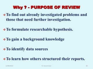 Why ? - PURPOSE OF REVIEW
 Tofind out already investigated problems and
 those that need further investigation.

 To    formulate researchable hypothesis.

 To    gain a background knowledge

 To    identify data sources

 To    learn how others structured their reports.
 12/08/2012              Dr. Kusum Gaur              18
 
