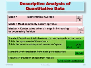 Descriptive Analysis of
                Quantitative Data
    Mean =            Mathematical Average                           ∑X
                                                                      N
    Mode = Most commonly occurring value
    Median = Center value when arrange in increasing                  N+1
    or decreasing fashion                                              2

    Standard Deviation = It tells how much scores deviate from the mean
     it is the square root of the variance
     it is the most commonly used measure of spread                (X-X)
                                                           SD=√      N
    Standard Error = Deviation from mean per observation
                                                                    SD/ √N

    Skewness = Deviation of peak from median
                                                   SK= 3 (Mean –Median)/SD
12/08/2012                        Dr. Kusum Gaur                             189
 