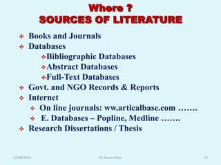 Where ?
             SOURCES OF LITERATURE
       Books and Journals
       Databases
           Bibliographic Databases
           Abstract Databases
           Full-Text Databases
       Govt. and NGO Records & Reports
       Internet
         On line journals: ww.articalbase.com …….
         E. Databases – Popline, Medline …….
       Research Dissertations / Thesis


12/08/2012               Dr. Kusum Gaur              19
 