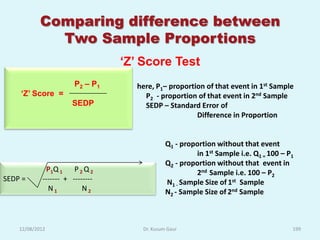 Comparing difference between
              Two Sample Proportions
                                 „Z‟ Score Test
                       P2 – P1     here, P1– proportion of that event in 1st Sample
    „Z‟ Score =                      P2 - proportion of that event in 2nd Sample
                      SEDP           SEDP – Standard Error of
                                                     Difference in Proportion


                                              Q1 - proportion without that event
                                                       in 1st Sample i.e. Q1 = 100 – P1
                                              Q2 - proportion without that event in
             P1 Q 1 P 2 Q 2                            2nd Sample i.e. 100 – P2
SEDP =      ------- + --------                N1 - Sample Size of 1st Sample
              N1          N2                  N2 - Sample Size of 2nd Sample



    12/08/2012                       Dr. Kusum Gaur                                   199
 