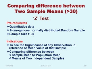 Comparing difference between
    Two Sample Means (>30)
                  „Z‟ Test
 Pre-requisites
 Quantitative data
  Homogenous normally distributed Random Sample
 Sample Size > 30

 Indications
 To see the Significance of any Observation in
   reference of Mean Value of that sample
 Comparing difference between
   Sample Mean to Population Mean
   Means of Two independent Samples

12/08/2012              Dr. Kusum Gaur            204
 
