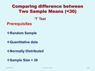 Comparing difference between
          Two Sample Means (<30)
                 „T‟ Test
 Prerequisites

 Random Sample

 Quantitative data

 Normally Distributed

 Sample Size < 30

12/08/2012            Dr. Kusum Gaur   206
 