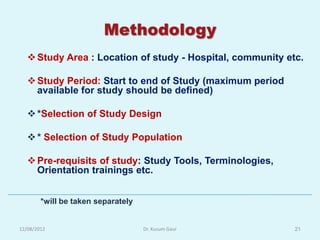 Methodology
    Study Area : Location of study - Hospital, community etc.

    Study Period: Start to end of Study (maximum period
     available for study should be defined)

    *Selection of Study Design

    * Selection of Study Population

    Pre-requisits of study: Study Tools, Terminologies,
     Orientation trainings etc.


        *will be taken separately


12/08/2012                          Dr. Kusum Gaur          21
 