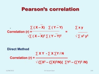 Pearson’s correlation


  .              ∑ ( X – X) ∑ ( Y – Y)         ∑xy
 Correlation (r) =                      =
               √∑ ( X – X)2 ∑ ( Y – Y)2        √ ∑ x2 y2


 Direct Method
                      ∑ X Y - ∑ X ∑Y / N
    Correlation (r) = -----------------------------
                      √ {∑X2 – (∑X)2/N}{ ∑Y2 – (∑Y)2 /N}

12/08/2012                 Dr. Kusum Gaur                  220
 