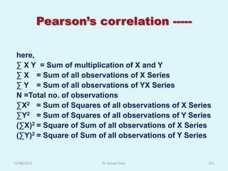 Pearson’s correlation -----

 here,
 ∑ X Y = Sum of multiplication of X and Y
 ∑ X = Sum of all observations of X Series
 ∑ Y = Sum of all observations of YX Series
 N =Total no. of observations
 ∑X2 = Sum of Squares of all observations of X Series
 ∑Y2 = Sum of Squares of all observations of Y Series
 (∑X)2 = Square of Sum of all observations of X Series
 (∑Y)2 = Square of Sum of all observations of Y Series


12/08/2012              Dr. Kusum Gaur               221
 