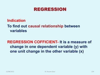 REGRESSION

 Indication
 To find out causal relationship between
   variables

 REGRESSION COFFICIENT- It is a measure of
  change in one dependent variable (y) with
  one unit change in the other variable (x)




12/08/2012           Dr. Kusum Gaur           224
 