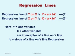 Regression Lines

Régression line of Y on X is Y = a + bX   ----(1)
Régression line of X on Y is X = a + bY   ----(2)

  Here- Y = one variable
           X = other variable
           a = interceptor of X line on Y line
     b = slope of X line on Y line Regression



 12/08/2012            Dr. Kusum Gaur               226
 