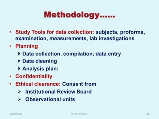 Methodology……

• Study Tools for data collection: subjects, proforma,
  examination, measurements, lab investigations
• Planning
    Data collection, compilation, data entry
    Data cleaning
    Analysis plan:
• Confidentiality
• Ethical clearance: Consent from
    Institutional Review Board
    Observational units

12/08/2012              Dr. Kusum Gaur                   22
 