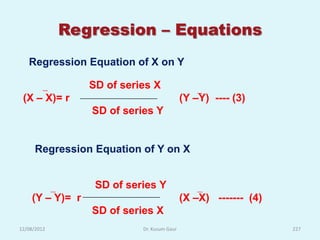 Regression – Equations
   Regression Equation of X on Y

                 SD of series X
 (X – X)= r                                 (Y –Y) ---- (3)
                 SD of series Y


      Regression Equation of Y on X


                  SD of series Y
    (Y – Y)= r                              (X –X) ------- (4)
                 SD of series X
12/08/2012                 Dr. Kusum Gaur                        227
 