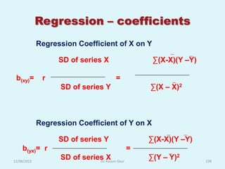 Regression – coefficients
             Regression Coefficient of X on Y

                   SD of series X                 ∑(X-X)(Y –Y)

 b(xy)=       r                       =
                   SD of series Y                ∑(X – X)2



             Regression Coefficient of Y on X

                   SD of series Y                ∑(X-X)(Y –Y)
    b(yx)= r                                 =
12/08/2012
                   SD of series Kusum Gaur
                              Dr.
                                  X              ∑(Y – Y)2       228
 