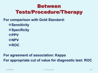 Between
              Tests/Procedure/Therapy
For comparison with Gold Standard:
  Sensitivity
  Specificity
  PPV
  NPV
  ROC

For agreement of association: Kappa
For appropriate cut of value for diagnostic test: ROC

 12/08/2012             Dr. Kusum Gaur             230
 