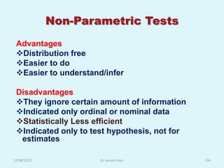 Non-Parametric Tests
 Advantages
 Distribution free
 Easier to do
 Easier to understand/infer

 Disadvantages
 They ignore certain amount of information
 Indicated only ordinal or nominal data
 Statistically Less efficient
 Indicated only to test hypothesis, not for
  estimates

12/08/2012            Dr. Kusum Gaur           234
 