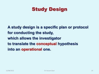 Study Design


  A study design is a specific plan or protocol
  for conducting the study,
  which allows the investigator
  to translate the conceptual hypothesis
  into an operational one.




12/08/2012            Dr. Kusum Gaur              23
 