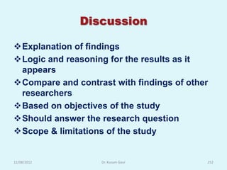 Discussion

Explanation of findings
Logic and reasoning for the results as it
 appears
Compare and contrast with findings of other
 researchers
Based on objectives of the study
Should answer the research question
Scope & limitations of the study


12/08/2012         Dr. Kusum Gaur          252
 