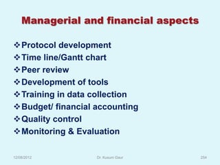 Managerial and financial aspects

Protocol development
Time line/Gantt chart
Peer review
Development of tools
Training in data collection
Budget/ financial accounting
Quality control
Monitoring & Evaluation

12/08/2012         Dr. Kusum Gaur      254
 