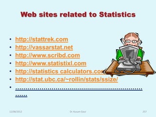 Web sites related to Statistics


•   http://stattrek.com
•   http://vassarstat.net
•   http://www.scribd.com
•   http://www.statistixl.com
•   http://statistics calculators.com
•   http://stat.ubc.ca/~rollin/stats/ssize/
•   ………………………………………………………
    ……

12/08/2012           Dr. Kusum Gaur           257
 