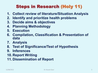 Steps in Research (Holy 11)
 1.  Collect review of literature/Situation Analysis
 2.  Identify and prioritize health problems
 3.  Decide aims & objectives
 4.  Planning Methodology
 5.  Execution
 6.  Compilation, Classification & Presentation of
     data
 7. Analysis
 8. Test of Significance/Test of Hypothesis
 9. Inferences
 10. Report Writing
 11. Dissemination of Report

12/08/2012              Dr. Kusum Gaur                 3
 