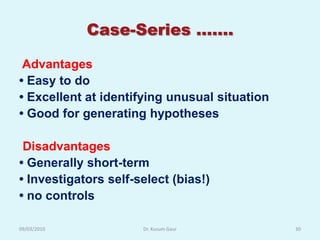 Case-Series …….

 Advantages
• Easy to do
• Excellent at identifying unusual situation
• Good for generating hypotheses

 Disadvantages
• Generally short-term
• Investigators self-select (bias!)
• no controls

09/03/2010            Dr. Kusum Gaur           30
 
