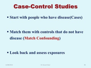 Case-Control Studies
  Start with people who have disease(Cases)


  Match them with controls that do not have
     disease (Match Confounding)


  Look back and assess exposures

12/08/2012           Dr. Kusum Gaur            38
 