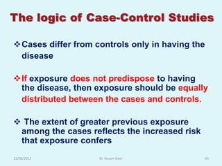 The logic of Case-Control Studies

Cases differ from controls only in having the
 disease

If exposure does not predispose to having
 the disease, then exposure should be equally
 distributed between the cases and controls.

 The extent of greater previous exposure
 among the cases reflects the increased risk
 that exposure confers
12/08/2012          Dr. Kusum Gaur             43
 