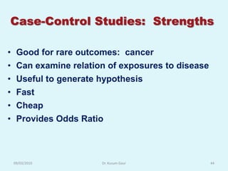 Case-Control Studies: Strengths

• Good for rare outcomes: cancer
• Can examine relation of exposures to disease
• Useful to generate hypothesis
• Fast
• Cheap
• Provides Odds Ratio



 09/03/2010          Dr. Kusum Gaur              44
 