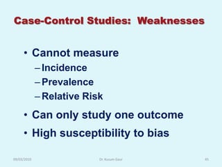 Case-Control Studies: Weaknesses


     • Cannot measure
             – Incidence
             – Prevalence
             – Relative Risk
     • Can only study one outcome
     • High susceptibility to bias

09/03/2010                 Dr. Kusum Gaur   45
 