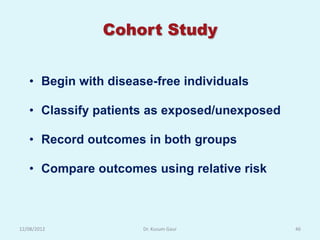 Cohort Study


   • Begin with disease-free individuals

   • Classify patients as exposed/unexposed

   • Record outcomes in both groups

   • Compare outcomes using relative risk



12/08/2012            Dr. Kusum Gaur          46
 