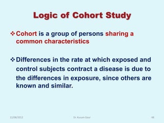 Logic of Cohort Study

Cohort is a group of persons sharing a
 common characteristics

Differences in the rate at which exposed and
 control subjects contract a disease is due to
 the differences in exposure, since others are
 known and similar.



12/08/2012           Dr. Kusum Gaur          48
 