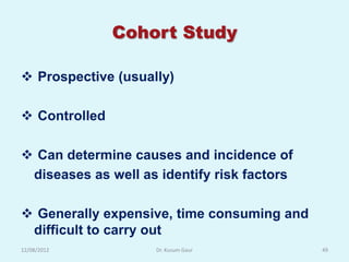 Cohort Study

 Prospective (usually)

 Controlled

 Can determine causes and incidence of
 diseases as well as identify risk factors

 Generally expensive, time consuming and
 difficult to carry out
12/08/2012          Dr. Kusum Gaur           49
 