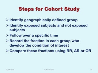 Steps for Cohort Study

 Identify geographically defined group
 Identify exposed subjects and not exposed
  subjects
 Follow over a specific time
 Record the fraction in each group who
  develop the condition of interest
 Compare these fractions using RR, AR or OR



12/08/2012            Dr. Kusum Gaur       50
 