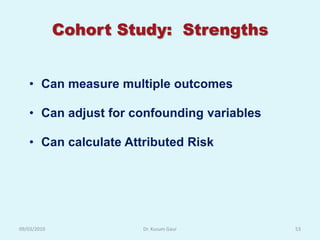 Cohort Study: Strengths


   • Can measure multiple outcomes

   • Can adjust for confounding variables

   • Can calculate Attributed Risk




09/03/2010            Dr. Kusum Gaur        53
 