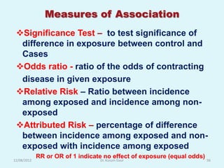 Measures of Association
 Significance Test – to test significance of
  difference in exposure between control and
  Cases
 Odds ratio - ratio of the odds of contracting
  disease in given exposure
 Relative Risk – Ratio between incidence
  among exposed and incidence among non-
  exposed
 Attributed Risk – percentage of difference
  between incidence among exposed and non-
  exposed with incidence among exposed
             RR or OR of 1 indicate no effect of exposure (equal odds)
12/08/2012                        Dr. Kusum Gaur                         56
 