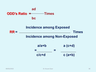ad
 ODD‟s Ratio =            Times
                 bc

             Incidence among Exposed
    RR =                              Times
             Incidence among Non-Exposed

                      a/a+b                   a (c+d)
                  =                       =
                   c/c+d                      c (a+b)


09/03/2010               Dr. Kusum Gaur                 58
 