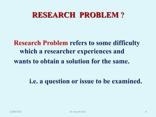 RESEARCH PROBLEM ?


   Research Problem refers to some difficulty
    which a researcher experiences and
   wants to obtain a solution for the same.

             i.e. a question or issue to be examined.



12/08/2012                 Dr. Kusum Gaur               6
 
