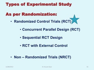 Types of Experimental Study

As per Randomization:
      • Randomized Control Trials (RCT)

             • Concurrent Parallel Design (RCT)

             • Sequential RCT Design

             • RCT with External Control


      • Non – Randomized Trials (NRCT)

12/08/2012               Dr. Kusum Gaur           61
 