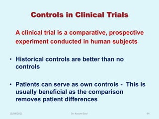 Controls in Clinical Trials

    A clinical trial is a comparative, prospective
    experiment conducted in human subjects

• Historical controls are better than no
  controls

• Patients can serve as own controls - This is
  usually beneficial as the comparison
  removes patient differences

12/08/2012              Dr. Kusum Gaur               64
 